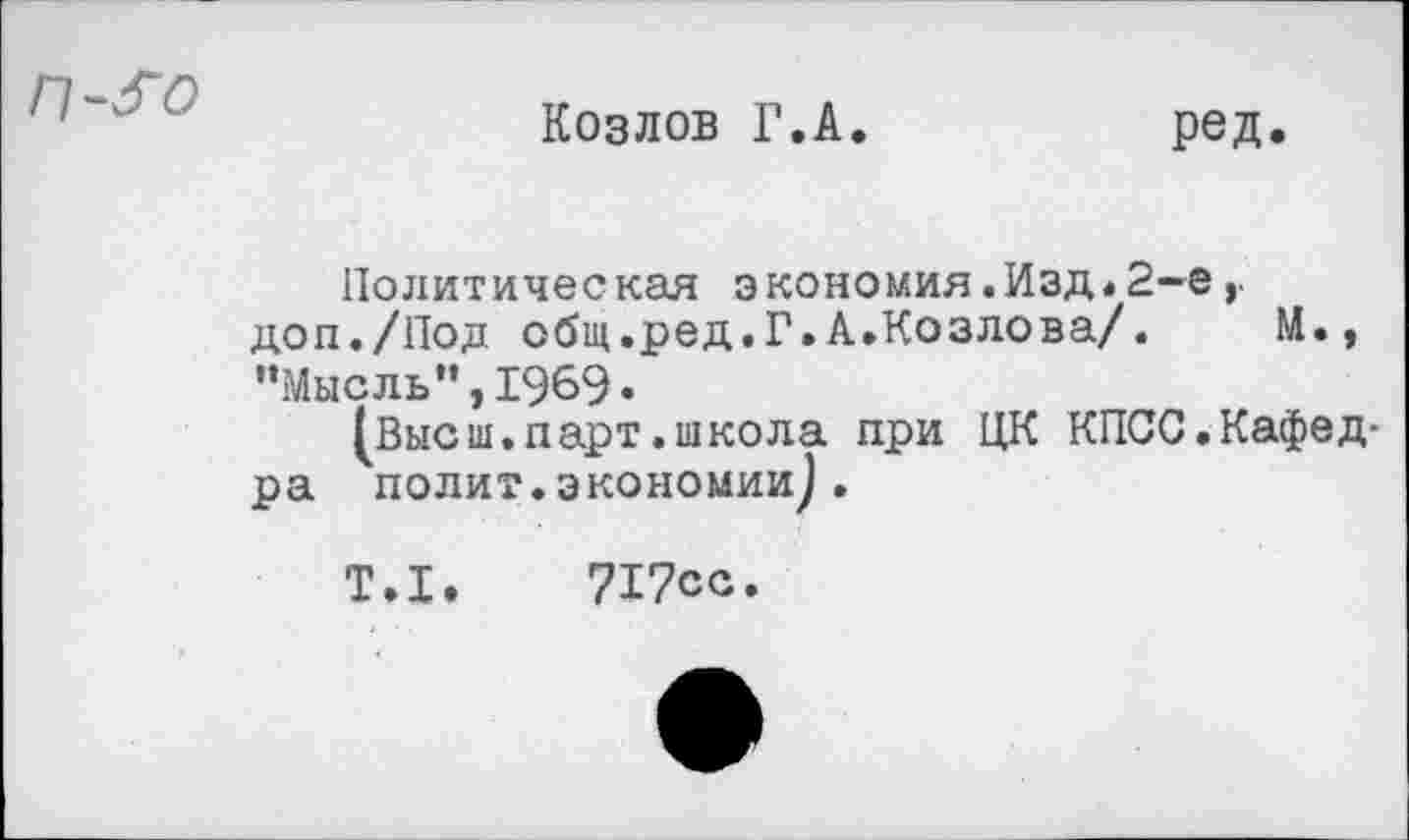 ﻿п-^о
Козлов Г.А
ред.
Политическая экономия.Изд«2-е, доп./Под общ.ред.Г.А.Козлова/. М., "Мысль",1969«
(Высш.парт.школа при ЦК КПСС.Кафедра полит.экономии).
Т.1.
717сс.